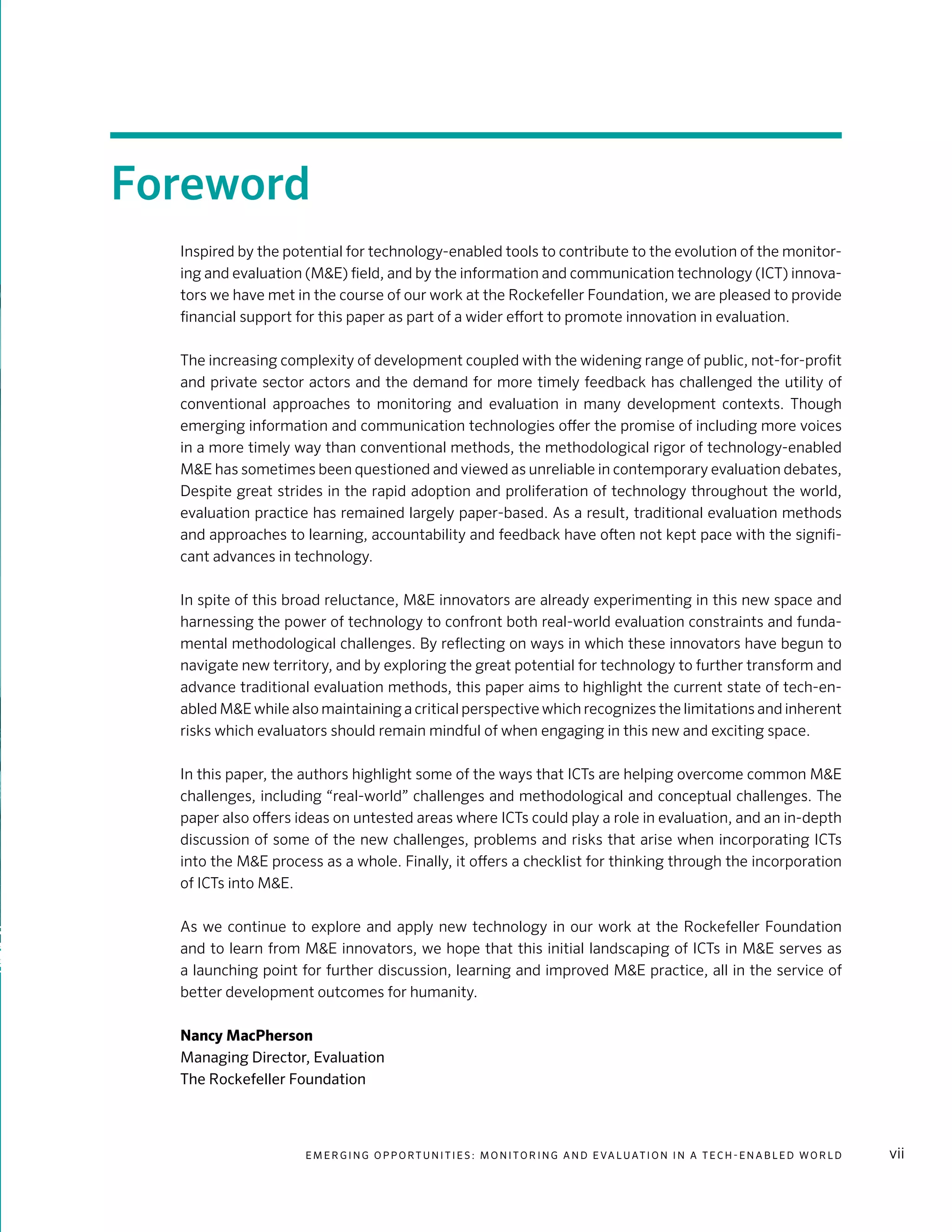 E m e r g i n g O p p o rt u n i t i e s : Mo n i to r i n g a n d E va l uat i o n i n a Te c h - E n a b l e d Wo r l d vii
Foreword
Inspired by the potential for technology-enabled tools to contribute to the evolution of the monitor-
ing and evaluation (M&E) field, and by the information and communication technology (ICT) innova-
tors we have met in the course of our work at the Rockefeller Foundation, we are pleased to provide
financial support for this paper as part of a wider effort to promote innovation in evaluation.
The increasing complexity of development coupled with the widening range of public, not-for-profit
and private sector actors and the demand for more timely feedback has challenged the utility of
conventional approaches to monitoring and evaluation in many development contexts. Though
emerging information and communication technologies offer the promise of including more voices
in a more timely way than conventional methods, the methodological rigor of technology-enabled
M&E has sometimes been questioned and viewed as unreliable in contemporary evaluation debates,
Despite great strides in the rapid adoption and proliferation of technology throughout the world,
evaluation practice has remained largely paper-based. As a result, traditional evaluation methods
and approaches to learning, accountability and feedback have often not kept pace with the signifi-
cant advances in technology.
In spite of this broad reluctance, M&E innovators are already experimenting in this new space and
harnessing the power of technology to confront both real-world evaluation constraints and funda-
mental methodological challenges. By reflecting on ways in which these innovators have begun to
navigate new territory, and by exploring the great potential for technology to further transform and
advance traditional evaluation methods, this paper aims to highlight the current state of tech-en-
abled M&E while also maintaining a critical perspective which recognizes the limitations and inherent
risks which evaluators should remain mindful of when engaging in this new and exciting space.
In this paper, the authors highlight some of the ways that ICTs are helping overcome common M&E
challenges, including “real-world” challenges and methodological and conceptual challenges. The
paper also offers ideas on untested areas where ICTs could play a role in evaluation, and an in-depth
discussion of some of the new challenges, problems and risks that arise when incorporating ICTs
into the M&E process as a whole. Finally, it offers a checklist for thinking through the incorporation
of ICTs into M&E.
As we continue to explore and apply new technology in our work at the Rockefeller Foundation
and to learn from M&E innovators, we hope that this initial landscaping of ICTs in M&E serves as
a launching point for further discussion, learning and improved M&E practice, all in the service of
better development outcomes for humanity.
Nancy MacPherson	
Managing Director, Evaluation
The Rockefeller Foundation
 