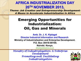 AFRICA INDUSTRIALIZATION DAY
20TH NOVEMBER 2013,

Theme: Job Creation and Entrepreneurship Development:
A Means to Accelerate Industrialization In Africa

Emerging Opportunities for
Industrialization:
Oil, Gas and Minerals
Amb. Dr. J. K. Kiplagat
Director Industrial Information and Research
Ministry of Industrialization and Enterprise Development.
P.O. Box 30418-00100.
Nairobi. Kenya.
jkkiplagat@yahoo.co.uk

Ministry of Industrialization & Enterprise
Development
Promoting and Facilitating
Industrialization

 