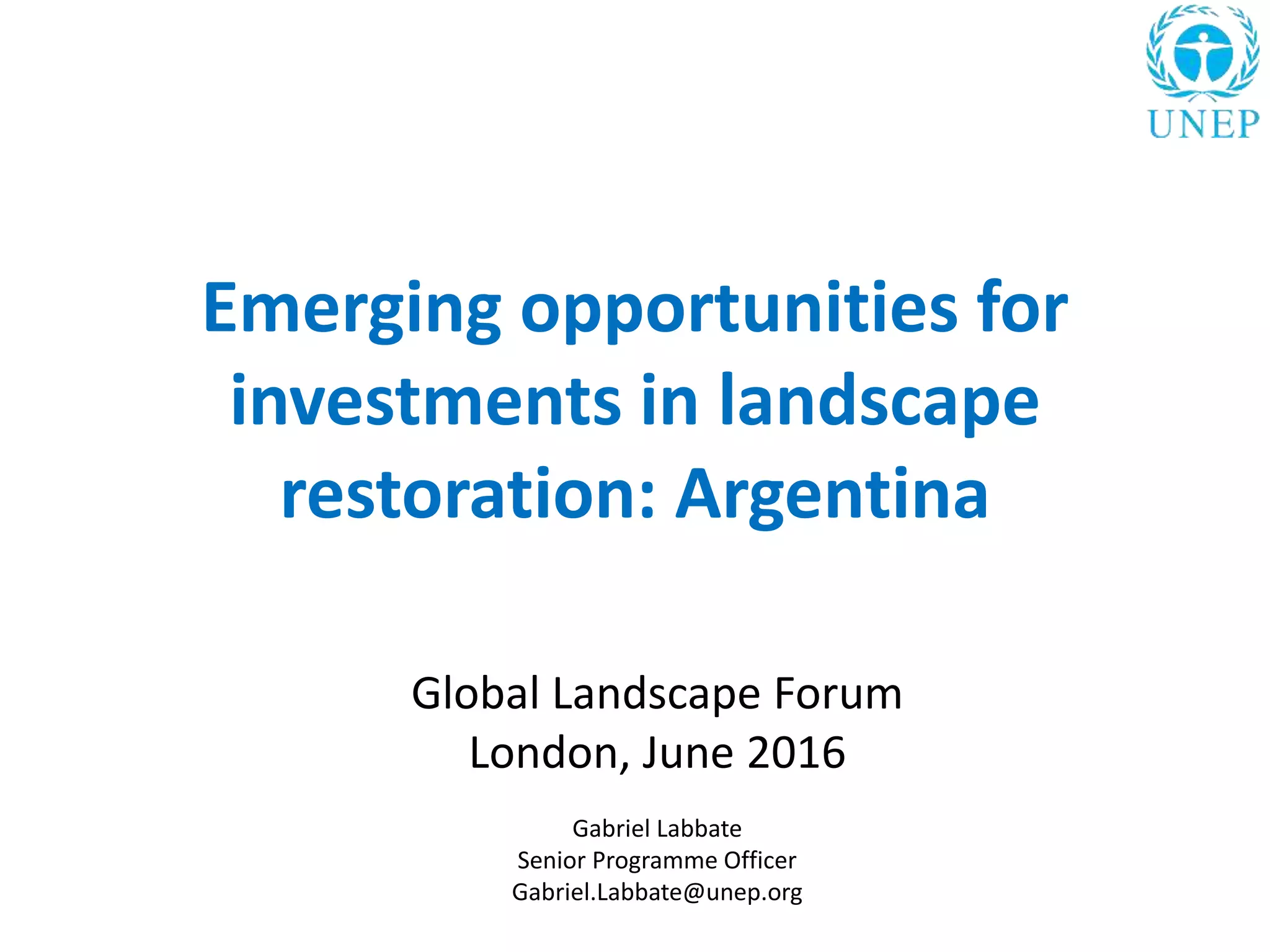 Emerging opportunities for
investments in landscape
restoration: Argentina
Global Landscape Forum
London, June 2016
Gabriel Labbate
Senior Programme Officer
Gabriel.Labbate@unep.org
