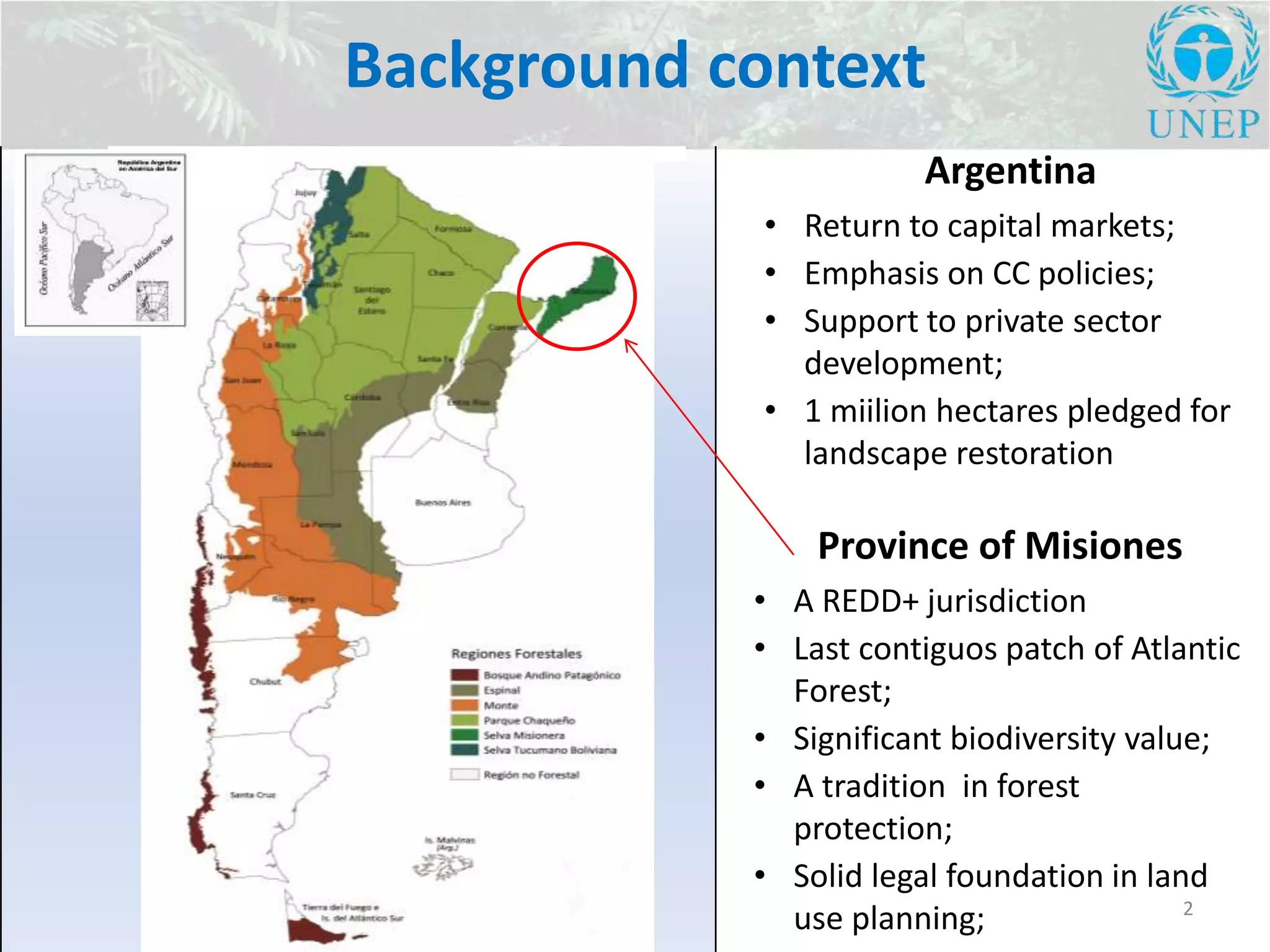 Background context
2
Province of Misiones
• A REDD+ jurisdiction
• Last contiguos patch of Atlantic
Forest;
• Significant biodiversity value;
• A tradition in forest
protection;
• Solid legal foundation in land
use planning;
Argentina
• Return to capital markets;
• Emphasis on CC policies;
• Support to private sector
development;
• 1 miilion hectares pledged for
landscape restoration