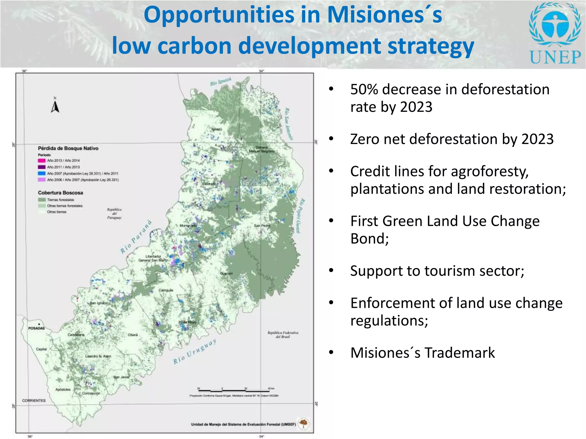 Opportunities in Misiones´s
low carbon development strategy
• 50% decrease in deforestation
rate by 2023
• Zero net deforestation by 2023
• Credit lines for agroforesty,
plantations and land restoration;
• First Green Land Use Change
Bond;
• Support to tourism sector;
• Enforcement of land use change
regulations;
• Misiones´s Trademark