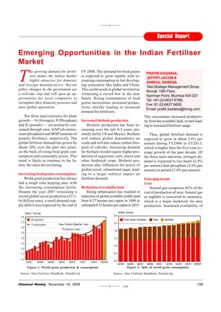 Special Report

Emerging Opportunities in the Indian Fertiliser
Market

T
       he growing demand for fertili-           FY 2008. The demand for food grains
                                                                                               PRATIK KADAKIA,
       sers makes the Indian market             is expected to grow rapidly with in-
                                                                                               JEFFRY JACOB &
       highly attractive for domestic           creasing consumption in fast develop-
                                                                                               ANSHUL SAXENA
and foreign manufacturers. Recent               ing economies like India and China.
                                                                                               Tata Strategic Management Group
policy changes by the government are            This could result in global inventories
                                                                                               Nirmal, 18th Floor,
a welcome step and will open up op-             witnessing a record low in the near
                                                                                               Nariman Point, Mumbai 400 021
portunities for local companies to              future. Rising consumption of food
                                                                                               Tel: +91-22-6637 6789;
strengthen their domestic presence and          grains necessitates increased produc-
                                                                                               Fax: 91-22-6637 6600
meet global aspirations.                        tivity, thereby leading to increased
                                                                                               Email: pratik.kadakia@tsmg.com
                                                demand for fertilisers.
    The three main nutrients for plant                                                       This necessitates increased productiv-
growth — N (Nitrogen), P (Phosphate)            Increased biofuels production                ity from the available land, in turn lead-
and K (potash) — are primarily con-                 Biofuels production has been in-         ing to increased fertiliser usage.
sumed through urea, DAP (di-ammo-               creasing over the last 4-5 years, pri-
nium phosphate) and MOP (muriate of             marily led by US and Mexico. Biofuels           Thus, global fertiliser demand is
potash) fertilisers, respectively. The          will reduce global dependence on             expected to grow at about 2.8% per
global fertiliser demand has grown by           crude and will also reduce carbon foot-      annum during FY2008 to FY2013,
about 10% over the past two years,              print of vehicles. Increasing demand         which is higher than the five-year av-
on the back of rising food grain con-           for biofuels would require higher pro-       erage growth of the past decade. Of
sumption and commodity prices. This             duction of sugarcane, corn, maize and        the three main nutrients, nitrogen de-
trend is likely to continue in the fu-          other feedstock crops. Biofuels pro-         mand is expected to rise faster (2.9%
ture, the main drivers being:                   duction also influences the prices of        per annum) than phosphate (2.6% per
                                                global cereal, oilseed and sugar, lead-      annum) or potash (2.4% per annum).
Increasing food grains consumption              ing to a larger indirect impact on
    World grain production has always           fertiliser demand.                           Emerging trends
had a tough time keeping pace with                                                           Urea
the increasing consumption levels.              Reduction of available land                     Natural gas comprises 65% of the
Despite the year 2007 witnessing a                  Rising urbanisation has resulted in      cost of production of urea. Natural gas
record global cereal production of 2.1-         reduction of global available arable land    or naphtha is converted to ammonia,
bt (billion tons), a small demand-sup-          from 0.27 hectare per capita in 1998 to      which is a major feedstock for urea
ply deficit was expected by the end of          estimated 0.15 hectare per capita in 2015.   production. Sustained availability of




     Figure 1: World grain production & consumption                             Figure 2: Split of world grain consumption

 Source: Yara Fertilizer Handbook, PotashCorp                          Source: Yara Fertilizer Handbook, PotashCorp


Chemical Weekly      November 18, 2008                                                                                             199
                                                                             199
 