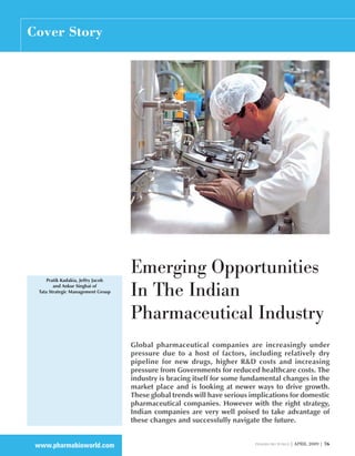 Cover Story




      Pratik Kadakia, Jeffry Jacob
                                     Emerging Opportunities
         and Ankur Singhai of
  Tata Strategic Management Group
                                     In The Indian
                                     Pharmaceutical Industry
                                     Global pharmaceutical companies are increasingly under
                                     pressure due to a host of factors, including relatively dry
                                     pipeline for new drugs, higher R&D costs and increasing
                                     pressure from Governments for reduced healthcare costs. The
                                     industry is bracing itself for some fundamental changes in the
                                     market place and is looking at newer ways to drive growth.
                                     These global trends will have serious implications for domestic
                                     pharmaceutical companies. However with the right strategy,
                                     Indian companies are very well poised to take advantage of
                                     these changes and successfully navigate the future.


 www.pharmabioworld.com                                                     pharma bio world |   april 2009 | 76
 