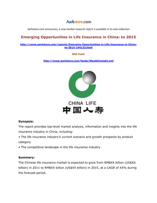 Aarkstore.com announces, a new market research report is available in its vast collection

 Emerging Opportunities in Life Insurance in China: to 2015

 http://www.aarkstore.com/reports/Emerging-Opportunities-in-Life-Insurance-in-China-
                               to-2015-194133.html

                                            RSS Feed:

                   http://www.aarkstore.com/feeds/WealthInsight.xml




Synopsis:
The report provides top-level market analysis, information and insights into the life
insurance industry in China, including:
• The life insurance industry’s current scenario and growth prospects by product
category
• The competitive landscape in the life insurance industry


Summary:
The Chinese life insurance market is expected to grow from RMBXX billion (US$XX
billion) in 2011 to RMBXX billion (US$XX billion) in 2015, at a CAGR of XX% during
the forecast period.
 