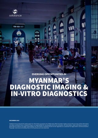 Myanmar’s
Diagnostic Imaging &
In-vitro Diagnostics
Solidiance has produced this white paper for information purposes only. While every effort has been made to ensure the accuracy of the information
and data contained herein, Solidiance bears no responsibility for any possible errors and omissions. All information, views, and advice are given in
good faith but without any legal responsibility; the information contained should not be regarded as a substitute for legal and/or commercial advice.
Copyright restrictions (including those of third parties) are to be observed.
DECEMBER 2015
Emerging Opportunities in
solidiance
 