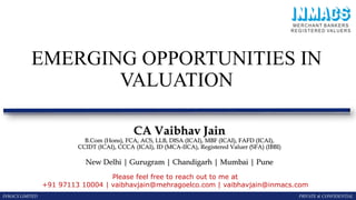 EMERGING OPPORTUNITIES IN
VALUATION
INMACS LIMITED PRIVATE & CONFIDENTIAL
CA Vaibhav Jain
B.Com (Hons), FCA, ACS, LLB, DISA (ICAI), MBF (ICAI), FAFD (ICAI),
CCIDT (ICAI), CCCA (ICAI), ID (MCA-IICA), Registered Valuer (SFA) (IBBI)
New Delhi | Gurugram | Chandigarh | Mumbai | Pune
Please feel free to reach out to me at
+91 97113 10004 | vaibhavjain@mehragoelco.com | vaibhavjain@inmacs.com
 