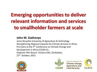 Emerging opportunities to deliver
relevant information and services
to smallholder farmers at scale
John M. Gathenya
Jomo Kenyatta University of Agriculture & Technology
Strengthening Regional Capacity for Climate Services in Africa
Pre Event at the 5th Conference on Climate Change and
Development in Africa (CCDA-V),
Elephant Hills Resort, Victoria Falls, Zimbabwe,
27th October, 2015
 