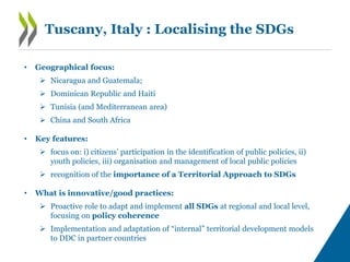 Tuscany, Italy : Localising the SDGs
• Geographical focus:
 Nicaragua and Guatemala;
 Dominican Republic and Haiti
 Tunisia (and Mediterranean area)
 China and South Africa
• Key features:
 focus on: i) citizens’ participation in the identification of public policies, ii)
youth policies, iii) organisation and management of local public policies
 recognition of the importance of a Territorial Approach to SDGs
• What is innovative/good practices:
 Proactive role to adapt and implement all SDGs at regional and local level,
focusing on policy coherence
 Implementation and adaptation of “internal” territorial development models
to DDC in partner countries
 