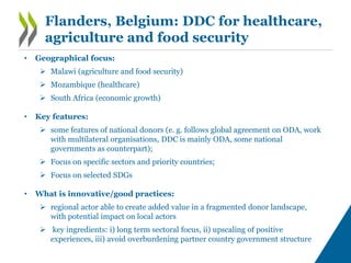 Flanders, Belgium: DDC for healthcare,
agriculture and food security
• Geographical focus:
 Malawi (agriculture and food security)
 Mozambique (healthcare)
 South Africa (economic growth)
• Key features:
 some features of national donors (e. g. follows global agreement on ODA, work
with multilateral organisations, DDC is mainly ODA, some national
governments as counterpart);
 Focus on specific sectors and priority countries;
 Focus on selected SDGs
• What is innovative/good practices:
 regional actor able to create added value in a fragmented donor landscape,
with potential impact on local actors
 key ingredients: i) long term sectoral focus, ii) upscaling of positive
experiences, iii) avoid overburdening partner country government structure
 