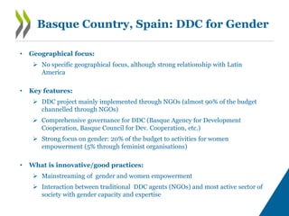 Basque Country, Spain: DDC for Gender
• Geographical focus:
 No specific geographical focus, although strong relationship with Latin
America
• Key features:
 DDC project mainly implemented through NGOs (almost 90% of the budget
channelled through NGOs)
 Comprehensive governance for DDC (Basque Agency for Development
Cooperation, Basque Council for Dev. Cooperation, etc.)
 Strong focus on gender: 20% of the budget to activities for women
empowerment (5% through feminist organisations)
• What is innovative/good practices:
 Mainstreaming of gender and women empowerment
 Interaction between traditional DDC agents (NGOs) and most active sector of
society with gender capacity and expertise
 