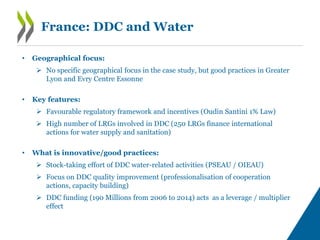 France: DDC and Water
• Geographical focus:
 No specific geographical focus in the case study, but good practices in Greater
Lyon and Evry Centre Essonne
• Key features:
 Favourable regulatory framework and incentives (Oudin Santini 1% Law)
 High number of LRGs involved in DDC (250 LRGs finance international
actions for water supply and sanitation)
• What is innovative/good practices:
 Stock-taking effort of DDC water-related activities (PSEAU / OIEAU)
 Focus on DDC quality improvement (professionalisation of cooperation
actions, capacity building)
 DDC funding (190 Millions from 2006 to 2014) acts as a leverage / multiplier
effect
 