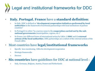 • Italy, Portugal, France have a standard definition:
 In Italy, DDC is defined as “development cooperation initiatives performed by local
authorities in the framework of territorial partnerships with local institutions of partner
countries”
 In Portugal it is refers “in a narrow sense to the cooperation carried out by the sub-
national governments (municipalities, regions, etc.)”
 In France, two different forms of international action by LRGs: i) DDC and ii) external
actions of the local authorities. DDC partnerships are a subset of the external actions of the
French LRGs
• Most countries have legal/institutional frameworks
 Specific laws mentioning LRGs for development cooperation
 Strategic frameworks
 Decrees
• Six countries have guidelines for DDC at national level :
 Italy, Germany, Belgium, Austria, France and Netherlands
Legal and institutional frameworks for DDC
 