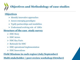 Objectives and Methodology of case studies
Structure of the case study survey
 DDC Story
 DDC Actors
 DDC Key Facts
 Rationale for DDC
 DDC operational implementation
 DDC Innovations
Field Missions in each region (July/September)
Multi-stakeholder / peer-review workshop (October)
Objectives
 Identify innovative approaches
 Assess emerging paradigms
 Typify partnerships and modalities
 Understand evolving role of LRGs
 