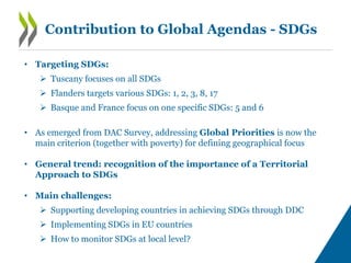 Contribution to Global Agendas - SDGs
• Targeting SDGs:
 Tuscany focuses on all SDGs
 Flanders targets various SDGs: 1, 2, 3, 8, 17
 Basque and France focus on one specific SDGs: 5 and 6
• As emerged from DAC Survey, addressing Global Priorities is now the
main criterion (together with poverty) for defining geographical focus
• General trend: recognition of the importance of a Territorial
Approach to SDGs
• Main challenges:
 Supporting developing countries in achieving SDGs through DDC
 Implementing SDGs in EU countries
 How to monitor SDGs at local level?
 