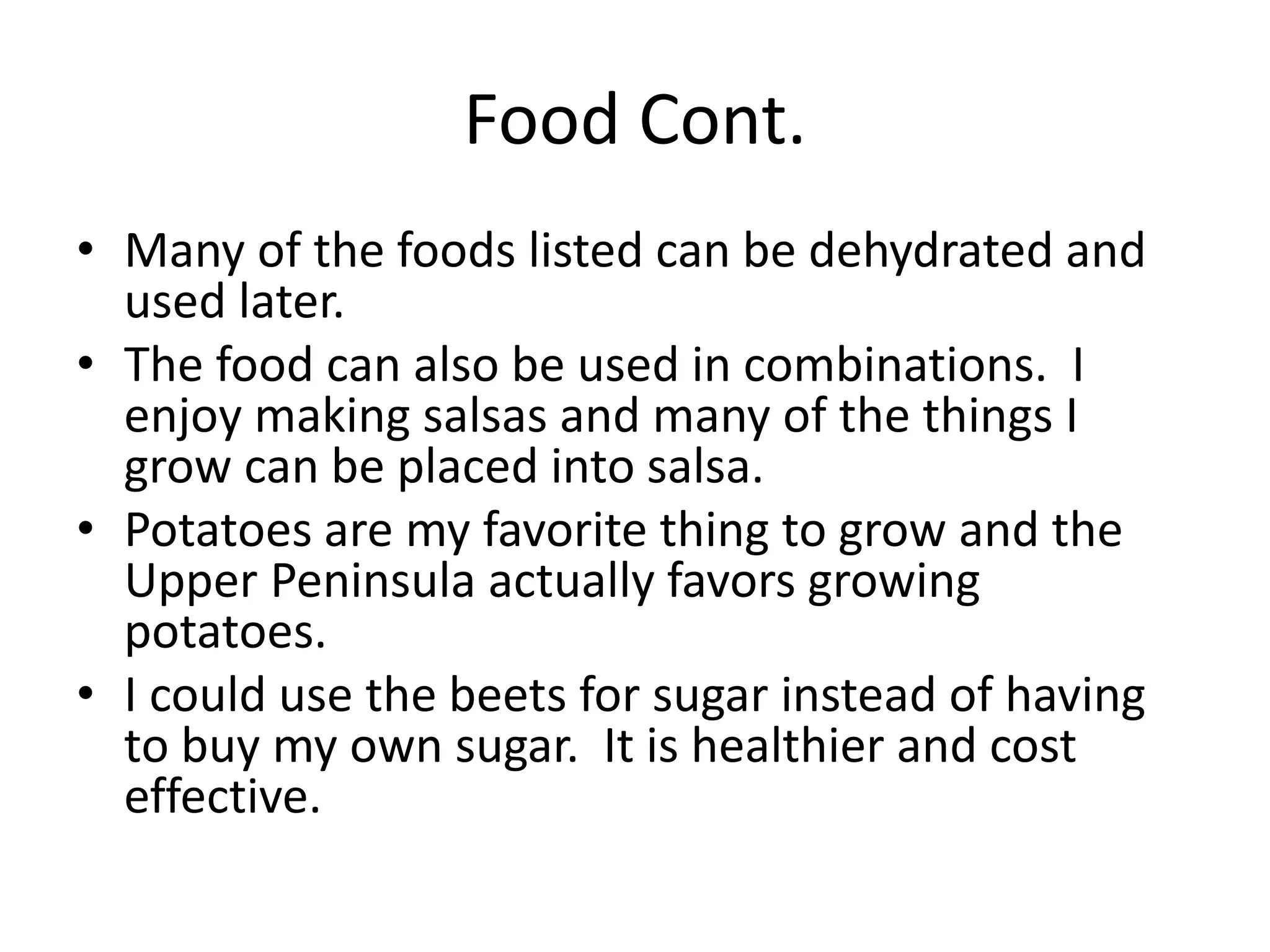 Food Cont.
• Many of the foods listed can be dehydrated and
used later.
• The food can also be used in combinations. I
enjoy making salsas and many of the things I
grow can be placed into salsa.
• Potatoes are my favorite thing to grow and the
Upper Peninsula actually favors growing
potatoes.
• I could use the beets for sugar instead of having
to buy my own sugar. It is healthier and cost
effective.
 