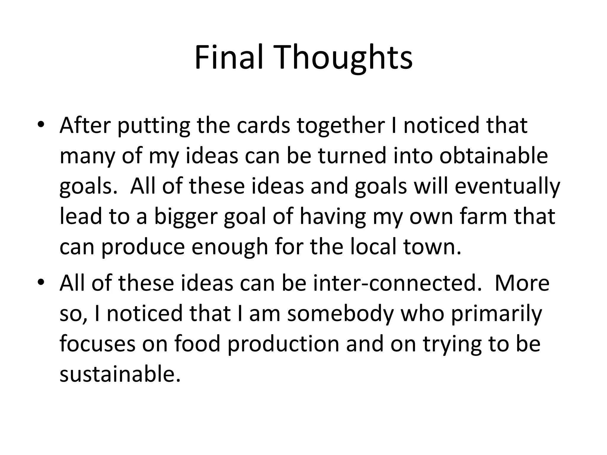 Final Thoughts
• After putting the cards together I noticed that
many of my ideas can be turned into obtainable
goals. All of these ideas and goals will eventually
lead to a bigger goal of having my own farm that
can produce enough for the local town.
• All of these ideas can be inter-connected. More
so, I noticed that I am somebody who primarily
focuses on food production and on trying to be
sustainable.
 