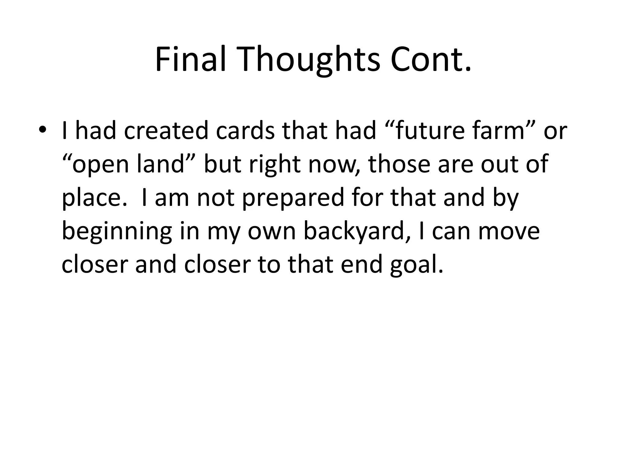 Final Thoughts Cont.
• I had created cards that had “future farm” or
“open land” but right now, those are out of
place. I am not prepared for that and by
beginning in my own backyard, I can move
closer and closer to that end goal.
 