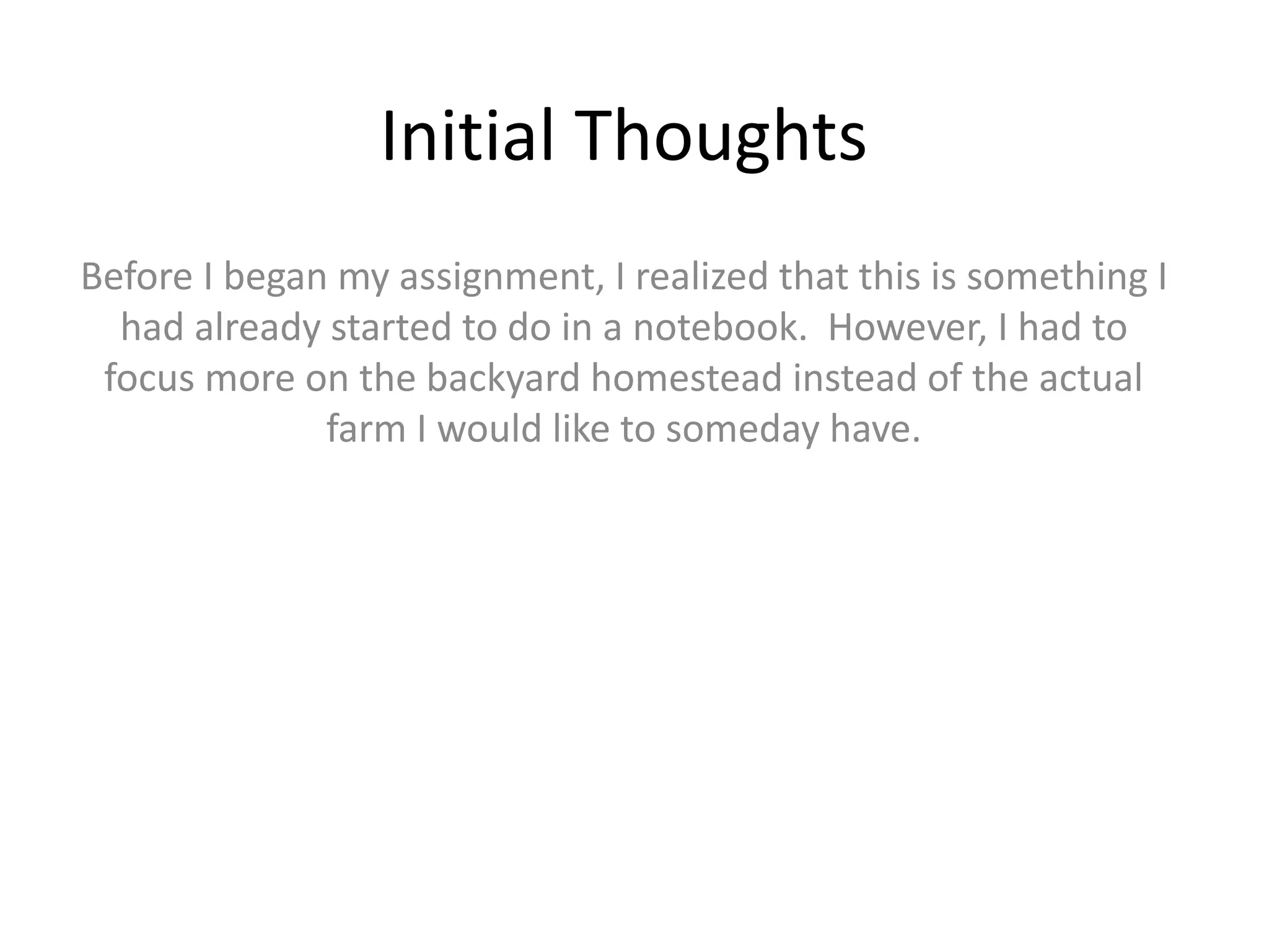 Initial Thoughts
Before I began my assignment, I realized that this is something I
had already started to do in a notebook. However, I had to
focus more on the backyard homestead instead of the actual
farm I would like to someday have.
 
