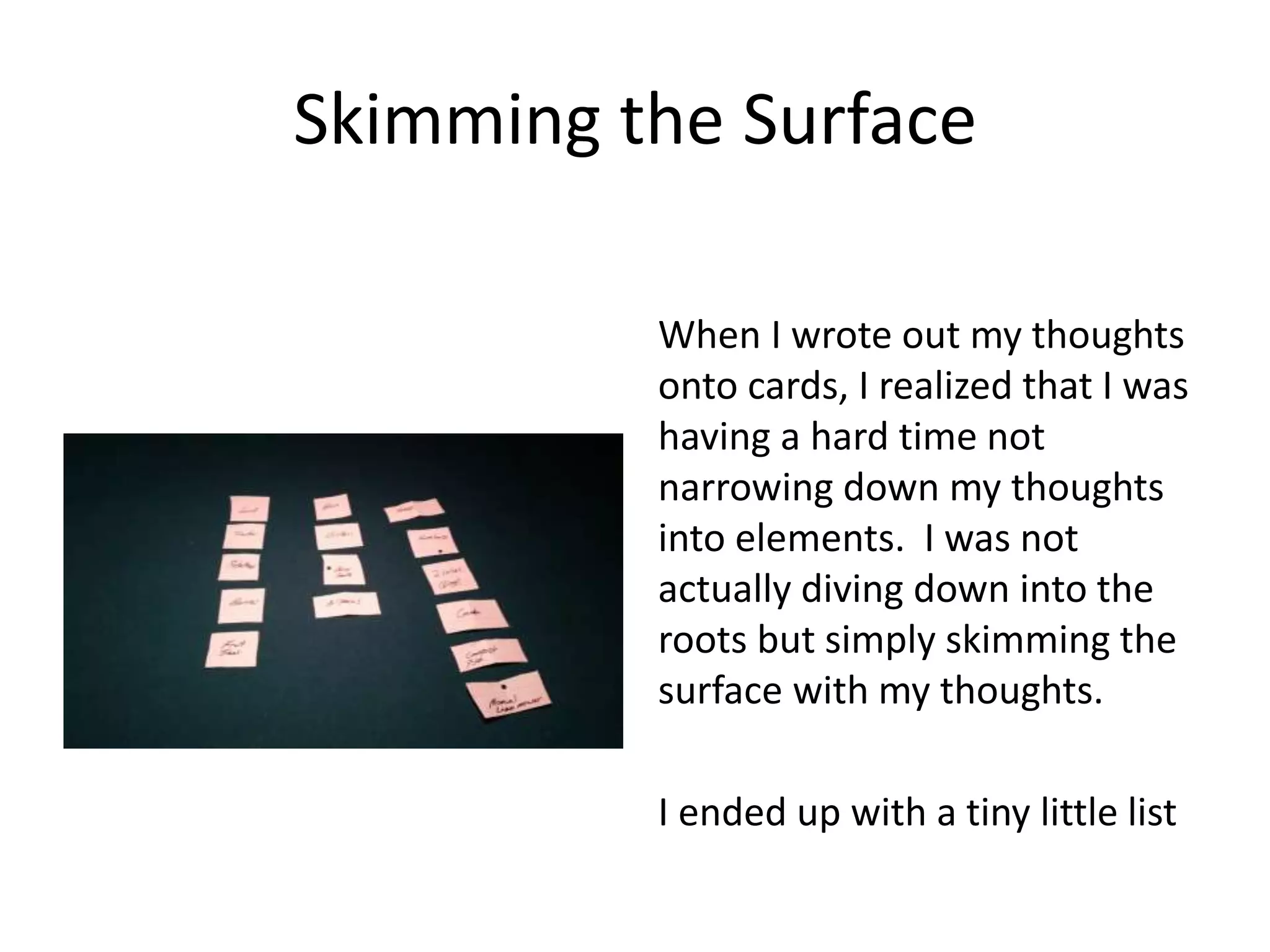 Skimming the Surface
When I wrote out my thoughts
onto cards, I realized that I was
having a hard time not
narrowing down my thoughts
into elements. I was not
actually diving down into the
roots but simply skimming the
surface with my thoughts.
I ended up with a tiny little list
 