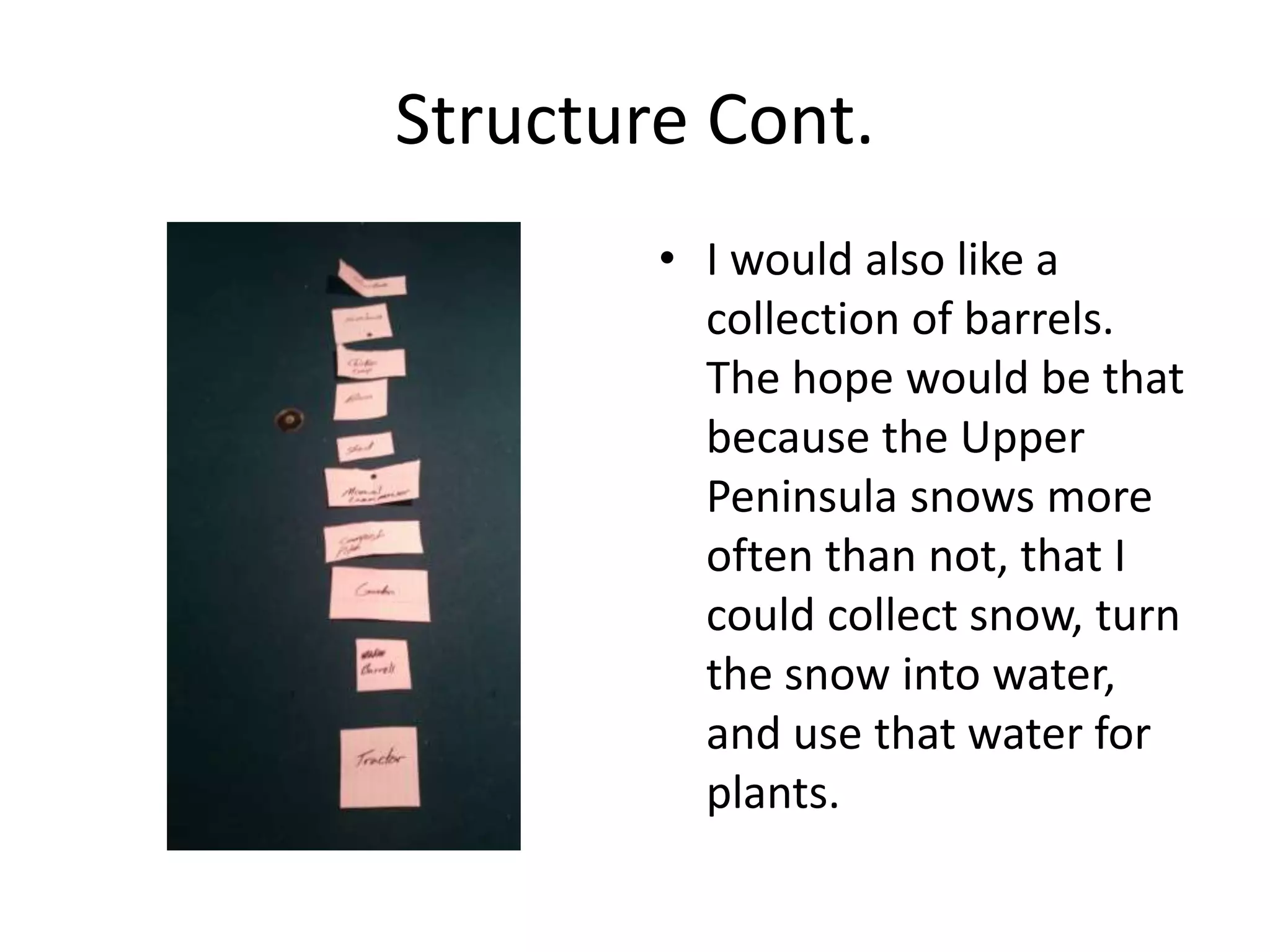 Structure Cont.
• I would also like a
collection of barrels.
The hope would be that
because the Upper
Peninsula snows more
often than not, that I
could collect snow, turn
the snow into water,
and use that water for
plants.
 