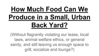 How Much Food Can We
Produce in a Small, Urban
Back Yard?
(Without flagrantly violating our lease, local
laws, animal welfare ethics, or general
sanity, and still leaving us enough space to
grill, socialize and lounge?)
 