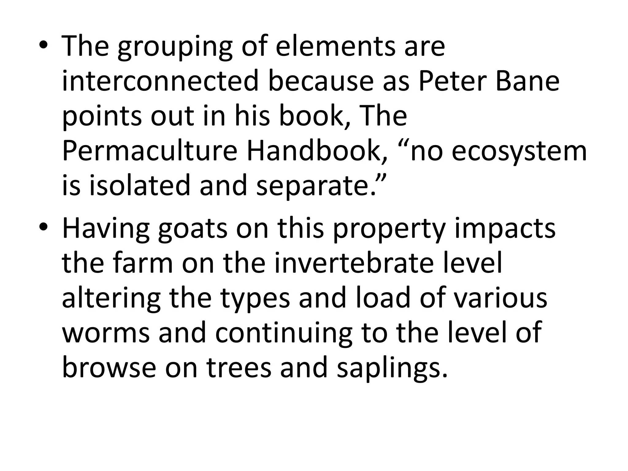 • The grouping of elements are
interconnected because as Peter Bane
points out in his book, The
Permaculture Handbook, “no ecosystem
is isolated and separate.”
• Having goats on this property impacts
the farm on the invertebrate level
altering the types and load of various
worms and continuing to the level of
browse on trees and saplings.
 