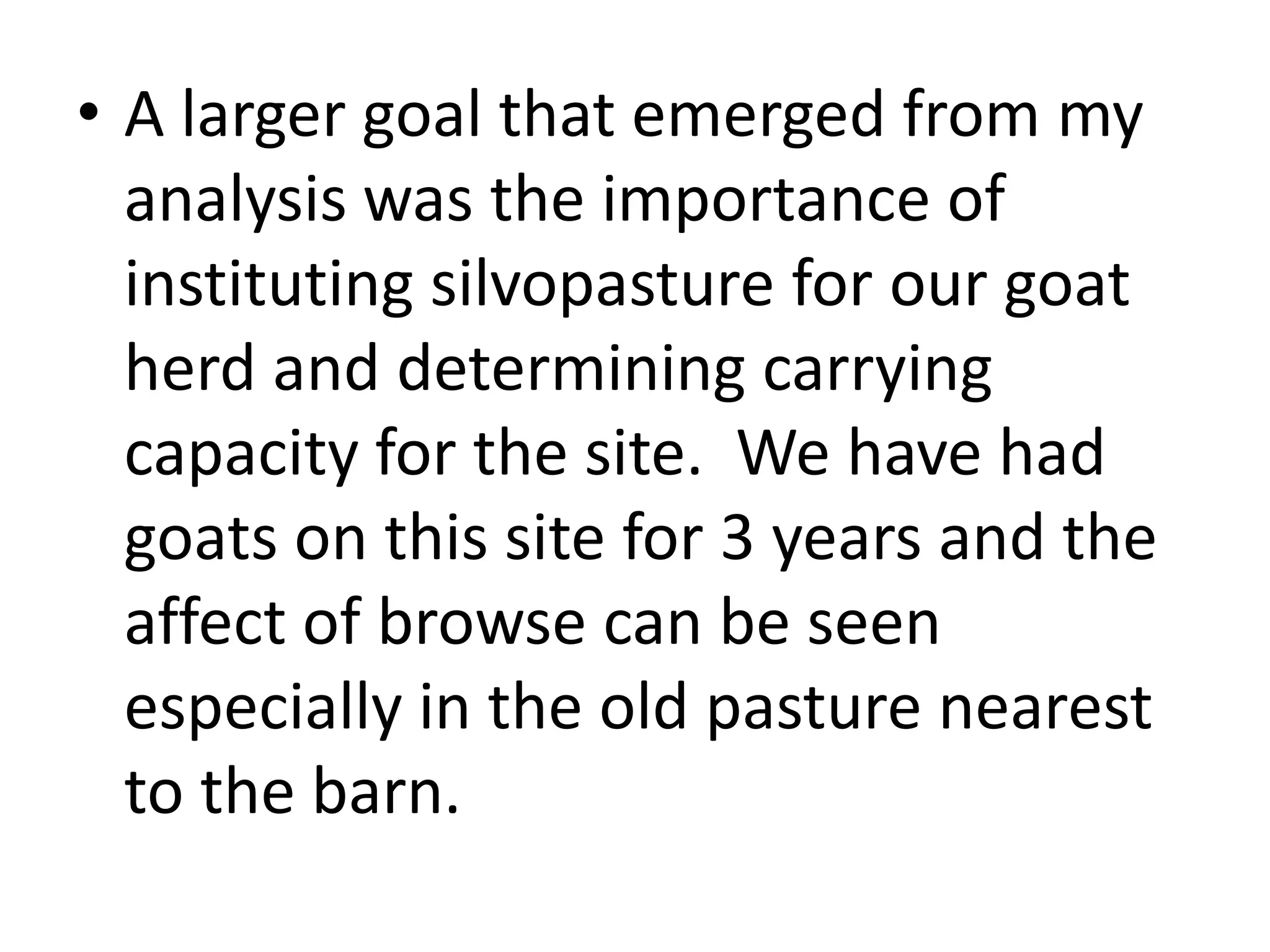 • A larger goal that emerged from my
analysis was the importance of
instituting silvopasture for our goat
herd and determining carrying
capacity for the site. We have had
goats on this site for 3 years and the
affect of browse can be seen
especially in the old pasture nearest
to the barn.
 