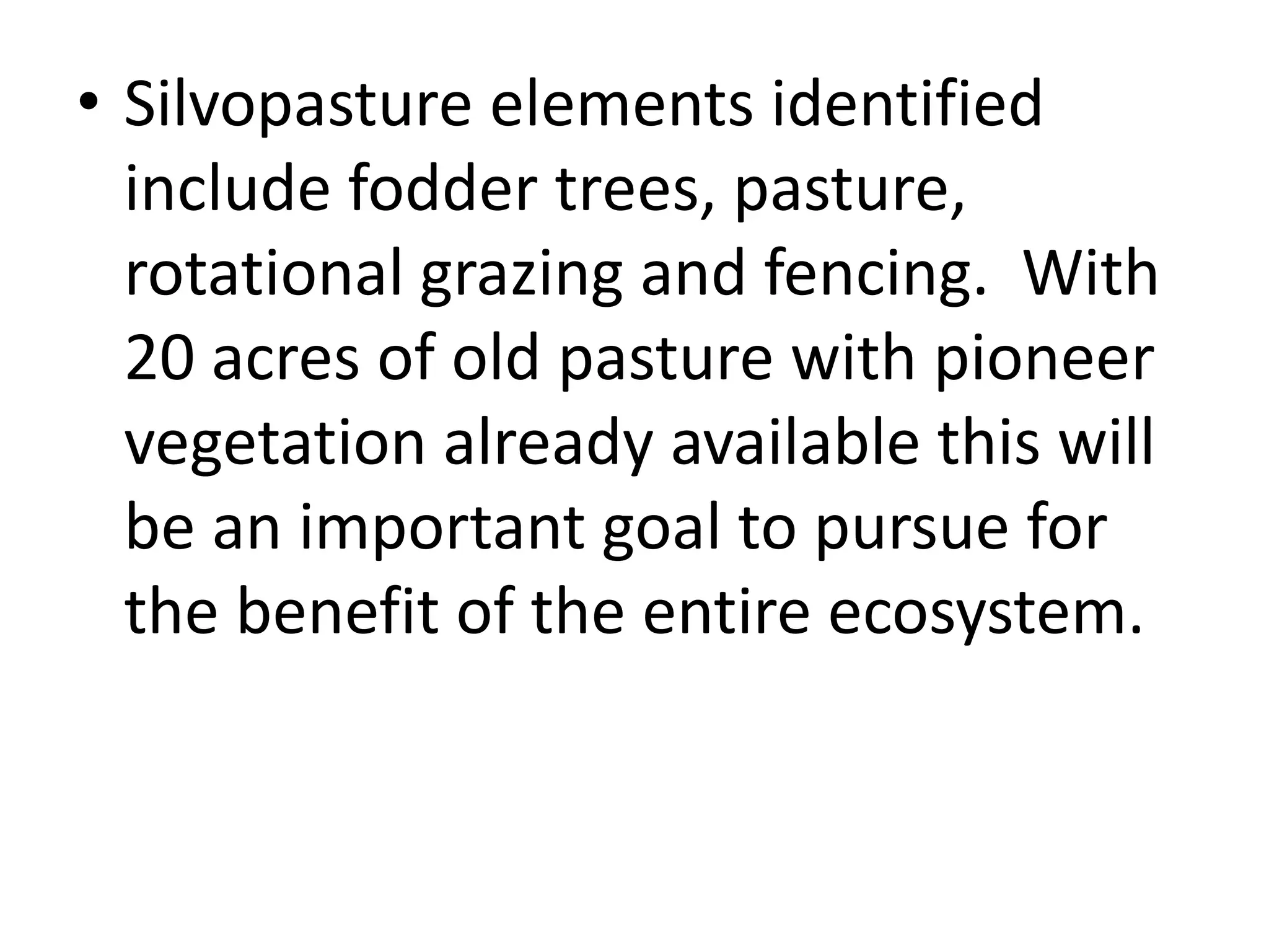 • Silvopasture elements identified
include fodder trees, pasture,
rotational grazing and fencing. With
20 acres of old pasture with pioneer
vegetation already available this will
be an important goal to pursue for
the benefit of the entire ecosystem.
 