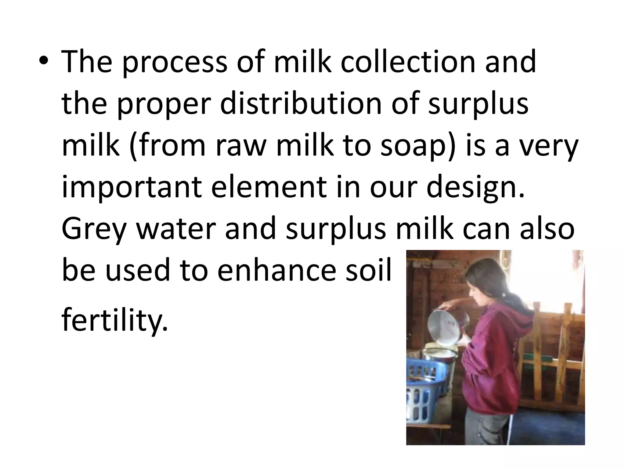 • The process of milk collection and
the proper distribution of surplus
milk (from raw milk to soap) is a very
important element in our design.
Grey water and surplus milk can also
be used to enhance soil
fertility.
 
