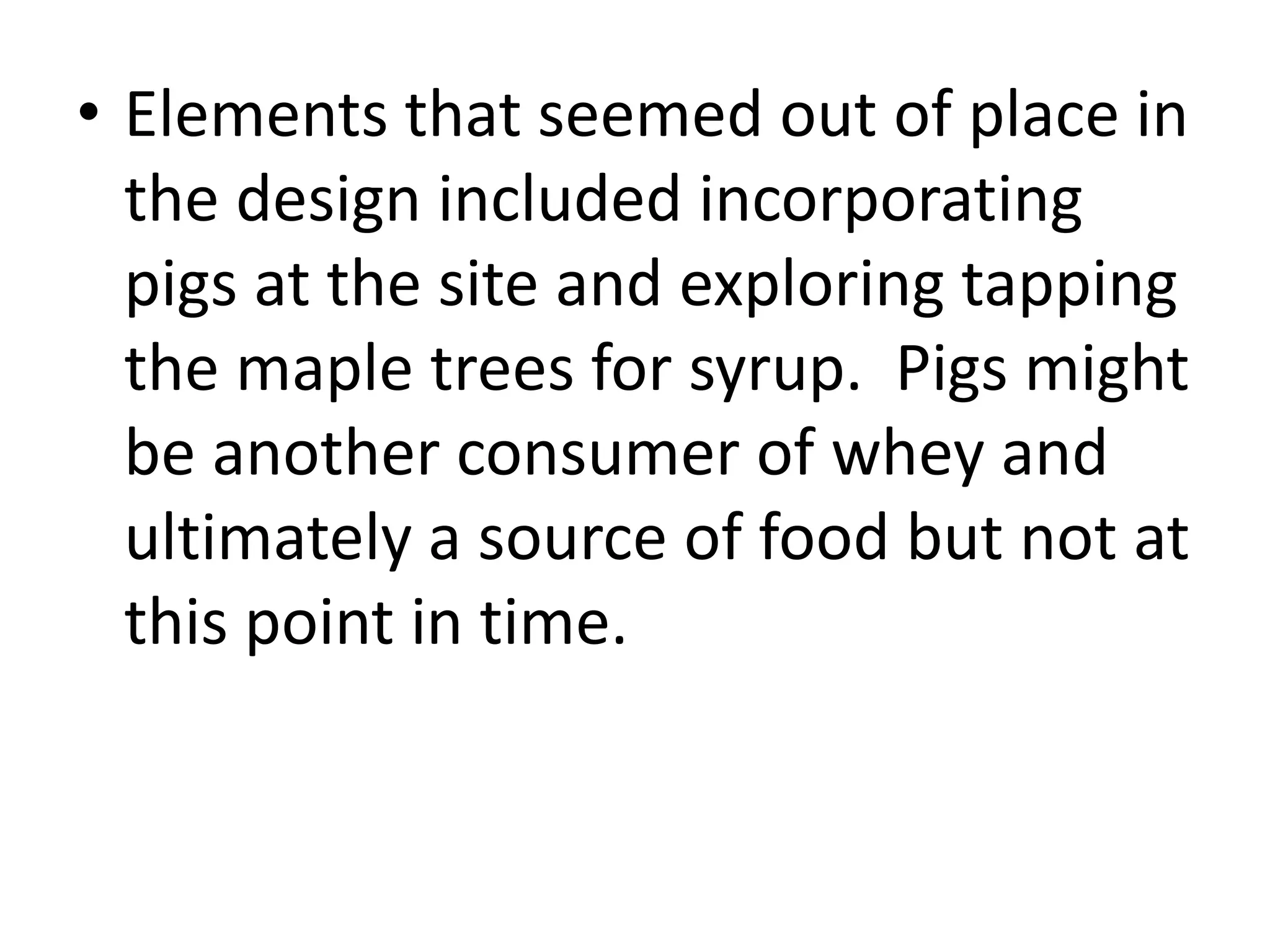 • Elements that seemed out of place in
the design included incorporating
pigs at the site and exploring tapping
the maple trees for syrup. Pigs might
be another consumer of whey and
ultimately a source of food but not at
this point in time.
 