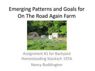 Emerging Patterns and Goals for
On The Road Again Farm
Assignment #1 for Backyard
Homesteading Stocksch 197A
Nancy Buddington
 