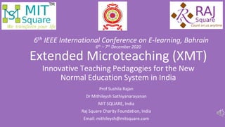 Extended Microteaching (XMT)
Innovative Teaching Pedagogies for the New
Normal Education System in India
Prof Sushila Rajan
Dr Mithileysh Sathiyanarayanan
MIT SQUARE, India
Raj Square Charity Foundation, India
Email: mithileysh@mitsquare.com
6th IEEE International Conference on E-learning, Bahrain
6th – 7th December 2020
 