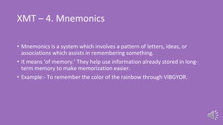 XMT – 4. Mnemonics
• Mnemonics is a system which involves a pattern of letters, ideas, or
associations which assists in remembering something.
• It means ‘of memory.’ They help use information already stored in long-
term memory to make memorization easier.
• Example:- To remember the color of the rainbow through VIBGYOR.
 