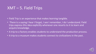 XMT – 5. Field Trips
• Field Trip is an experience that makes learning tangible.
• There is a saying I hear I forget, I see I remember, I do I understand. Field
trips express this idea explicitly whenever one resorts to it to learn and
acquire knowledge.
• A trip to a factory enables students to understand the production process.
• A trip to a museum makes students connect to civilizations in the past.
 