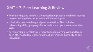 XMT – 7. Peer Learning & Review
• Peer learning and review is an educational practice in which students
interact with each other to attain educational goals.
• It includes peer teaching and peer evaluation. This includes
referencing skills, grasping of information and good communication
skills.
• Peer learning essentially refers to students learning with and from
each other as fellow learners without any implied authority to any
individual.
 