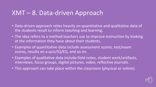 XMT – 8. Data-driven Approach
• Data-driven approach relies heavily on quantitative and qualitative data of
the students result to inform teaching and learning.
• The idea refers to a method teachers use to improve instruction by looking
at the information they have about their students.
• Examples of quantitative data include assessment scores, test/exam
scores, results on a quiz/IQ/EQ, and so on.
• Examples of qualitative data include field notes, student work/artifacts,
interviews, focus groups, digital pictures, video, reflective journals.
• This approach can take place within the classroom (physical or online).
 