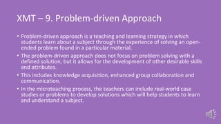 XMT – 9. Problem-driven Approach
• Problem-driven approach is a teaching and learning strategy in which
students learn about a subject through the experience of solving an open-
ended problem found in a particular material.
• The problem-driven approach does not focus on problem solving with a
defined solution, but it allows for the development of other desirable skills
and attributes.
• This includes knowledge acquisition, enhanced group collaboration and
communication.
• In the microteaching process, the teachers can include real-world case
studies or problems to develop solutions which will help students to learn
and understand a subject.
 