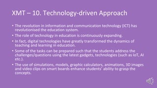 XMT – 10. Technology-driven Approach
• The revolution in information and communication technology (ICT) has
revolutionised the education system.
• The role of technology in education is continuously expanding.
• In fact, digital technologies have greatly transformed the dynamics of
teaching and learning in education.
• Some of the tasks can be prepared such that the students address the
challenges/questions using the latest gadgets, technologies (such as IoT, AI
etc.).
• The use of simulations, models, graphic calculators, animations, 3D images
and video clips on smart boards enhance students’ ability to grasp the
concepts.
 