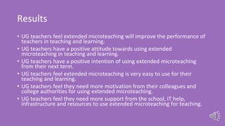 Results
• UG teachers feel extended microteaching will improve the performance of
teachers in teaching and learning.
• UG teachers have a positive attitude towards using extended
microteaching in teaching and learning.
• UG teachers have a positive intention of using extended microteaching
from their next term.
• UG teachers feel extended microteaching is very easy to use for their
teaching and learning.
• UG teachers feel they need more motivation from their colleagues and
college authorities for using extended microteaching.
• UG teachers feel they need more support from the school, IT help,
infrastructure and resources to use extended microteaching for teaching.
 