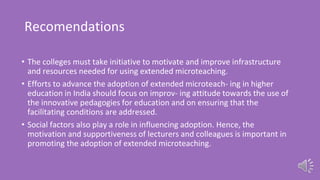 Recomendations
• The colleges must take initiative to motivate and improve infrastructure
and resources needed for using extended microteaching.
• Efforts to advance the adoption of extended microteach- ing in higher
education in India should focus on improv- ing attitude towards the use of
the innovative pedagogies for education and on ensuring that the
facilitating conditions are addressed.
• Social factors also play a role in influencing adoption. Hence, the
motivation and supportiveness of lecturers and colleagues is important in
promoting the adoption of extended microteaching.
 