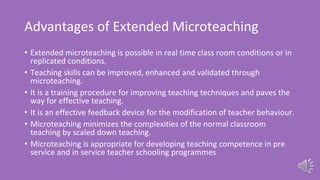 Advantages of Extended Microteaching
• Extended microteaching is possible in real time class room conditions or in
replicated conditions.
• Teaching skills can be improved, enhanced and validated through
microteaching.
• It is a training procedure for improving teaching techniques and paves the
way for effective teaching.
• It is an effective feedback device for the modification of teacher behaviour.
• Microteaching minimizes the complexities of the normal classroom
teaching by scaled down teaching.
• Microteaching is appropriate for developing teaching competence in pre
service and in service teacher schooling programmes
 