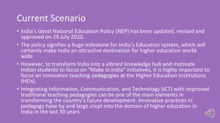 Current Scenario
• India’s latest National Education Policy (NEP) has been updated, revised and
approved on 29 July 2020.
• The policy signifies a huge milestone for India’s Education system, which will
certainly make India an attractive destination for higher education world-
wide.
• However, to transform India into a vibrant knowledge hub and motivate
Indian students to focus on “Make in India” initiatives, it is highly important to
focus on innovative teaching pedagogies at the Higher Education Institutions
(HEIs).
• Integrating Information, Communication, and Technology (ICT) with improved
traditional teaching pedagogies can be one of the main elements in
transforming the country’s future development. Innovative practices in
pedagogy have by and large crept into the domain of higher education in
India in the last 30 years.
 