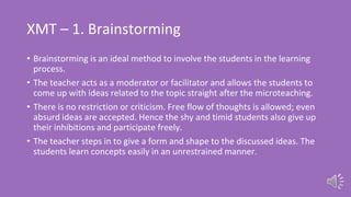 XMT – 1. Brainstorming
• Brainstorming is an ideal method to involve the students in the learning
process.
• The teacher acts as a moderator or facilitator and allows the students to
come up with ideas related to the topic straight after the microteaching.
• There is no restriction or criticism. Free flow of thoughts is allowed; even
absurd ideas are accepted. Hence the shy and timid students also give up
their inhibitions and participate freely.
• The teacher steps in to give a form and shape to the discussed ideas. The
students learn concepts easily in an unrestrained manner.
 