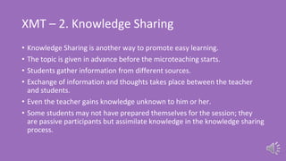 XMT – 2. Knowledge Sharing
• Knowledge Sharing is another way to promote easy learning.
• The topic is given in advance before the microteaching starts.
• Students gather information from different sources.
• Exchange of information and thoughts takes place between the teacher
and students.
• Even the teacher gains knowledge unknown to him or her.
• Some students may not have prepared themselves for the session; they
are passive participants but assimilate knowledge in the knowledge sharing
process.
 