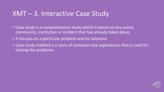 XMT – 3. Interactive Case Study
• Case study is a comprehensive study which is based on any event,
community, institution or incident that has already taken place.
• It focuses on a particular problem and its solutions.
• Case study method is a story of someone else experiences that is used for
solving the problems.
 