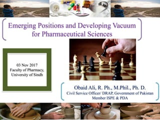 Emerging Positions and Developing Vacuum
for Pharmaceutical Sciences
Obaid Ali, R. Ph., M.Phil., Ph. D.
Civil Service Officer/ DRAP, Government of Pakistan
Member ISPE & PDA
03 Nov 2017
Faculty of Pharmacy,
University of Sindh
 
