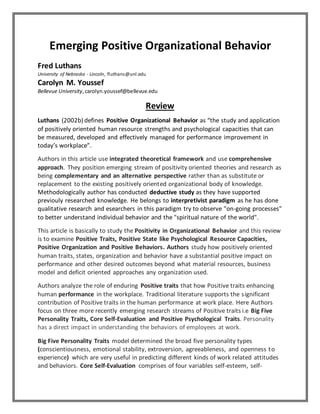 Emerging Positive Organizational Behavior
Fred Luthans
University of Nebraska - Lincoln, fluthans@unl.edu
Carolyn M. Youssef
Bellevue University,carolyn.youssef@bellevue.edu
Review
Luthans (2002b) defines Positive Organizational Behavior as “the study and application
of positively oriented human resource strengths and psychological capacities that can
be measured, developed and effectively managed for performance improvement in
today’s workplace”.
Authors in this article use integrated theoretical framework and use comprehensive
approach. They position emerging stream of positivity oriented theories and research as
being complementary and an alternative perspective rather than as substitute or
replacement to the existing positively oriented organizational body of knowledge.
Methodologically author has conducted deductive study as they have supported
previouly researched knowledge. He belongs to interpretivist paradigm as he has done
qualitative research and esearchers in this paradigm try to observe "on-going processes"
to better understand individual behavior and the "spiritual nature of the world".
This article is basically to study the Positivity in Organizational Behavior and this review
is to examine Positive Traits, Positive State like Psychological Resource Capacities,
Positive Organization and Positive Behaviors. Authors study how positively oriented
human traits, states, organization and behavior have a substantial positive impact on
performance and other desired outcomes beyond what material resources, business
model and deficit oriented approaches any organization used.
Authors analyze the role of enduring Positive traits that how Positive traits enhancing
human performance in the workplace. Traditional literature supports the significant
contribution of Positive traits in the human performance at work place. Here Authors
focus on three more recently emerging research streams of Positive traits i.e Big Five
Personality Traits, Core Self-Evaluation and Positive Psychological Traits. Personality
has a direct impact in understanding the behaviors of employees at work.
Big Five Personality Traits model determined the broad five personality types
(conscientiousness, emotional stability, extroversion, agreeableness, and openness to
experience) which are very useful in predicting different kinds of work related attitudes
and behaviors. Core Self-Evaluation comprises of four variables self-esteem, self-
 