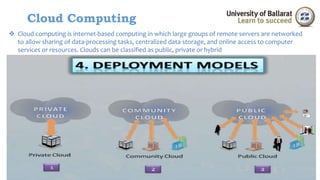 Cloud Computing 
 Cloud computing is internet-based computing in which large groups of remote servers are networked 
to allow sharing of data-processing tasks, centralized data storage, and online access to computer 
services or resources. Clouds can be classified as public, private or hybrid 
 