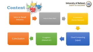 Content 
Intro to Retail 
Industry 
Intro to New Mart 
E-Commerce 
(Ronee Mahrjan) 
Cloud Computing 
(Iqbal) 
E-Logistics 
(Mahesh KC) 
Conclusion 
 