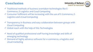 Conclusion 
 Traditional methods of business overtaken technologies like E-Commerce, 
E-Logistics and Coud Computing 
 Consumer fulfilment will be increasing with the use of E-Commerce, E-Logistics 
and cCoud Computing 
 Transparency in Business and easy colaboration between groups with 
Cloud Computing 
 Global reach with the help of this Technologies 
 Need of qualified professional staff having knowledge and skills of 
emerging technology 
 Demand of highly advance software for e-commerce, e-logistics and 
cloud marketing 
 
